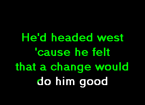 He'd headed west

'cause he felt
that a change would
do him good