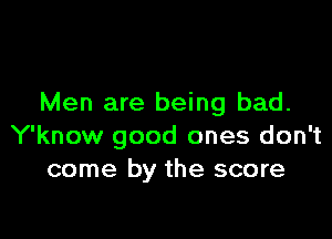 Men are being bad.

Y'know good ones don't
come by the score