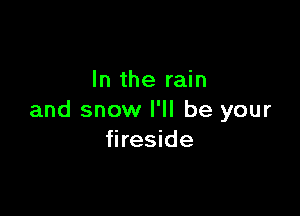 In the rain

and snow I'll be your
fireside