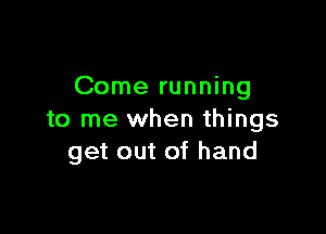 Come running

to me when things
get out of hand