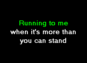 Running to me

when it's more than
you can stand