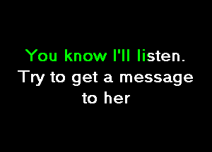 You know I'll listen.

Try to get a message
to her