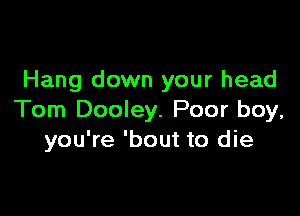 Hang down your head

Tom Dooley. Poor boy,
you're 'bout to die