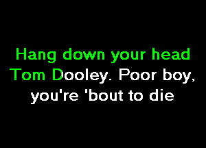 Hang down your head

Tom Dooley. Poor boy,
you're 'bout to die