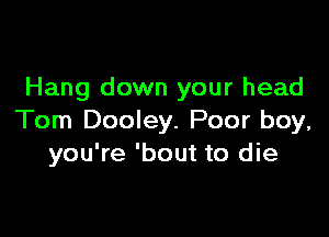 Hang down your head

Tom Dooley. Poor boy,
you're 'bout to die