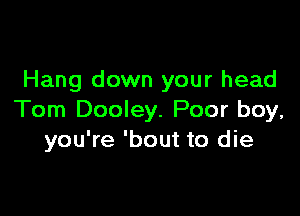 Hang down your head

Tom Dooley. Poor boy,
you're 'bout to die