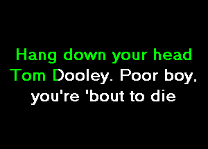 Hang down your head

Tom Dooley. Poor boy,
you're 'bout to die