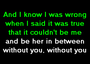And I know I was wrong
when I said it was true
that it couldn't be me
and be her in between
without you, without you