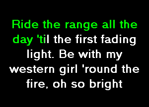 Ride the range all the
day 'til the first fading
light. Be with my
western girl 'round the
fire, oh so bright