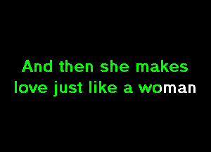 And then she makes

love just like a woman