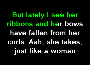 But lately I see her
ribbons and her bows
have fallen from her
curls. Aah, she takes,
just like a woman