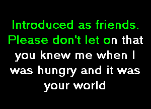 Introduced as friends.
Please don't let on that
you knew me when I
was hungry and it was
your world