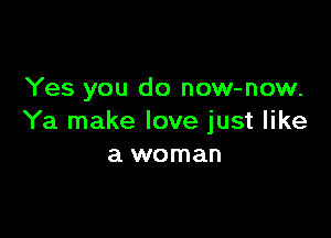 Yes you do now-now.

Ya make love just like
a woman
