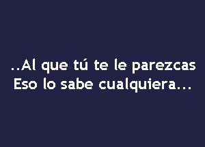 ..Al que tL'I te le parezcas

Eso lo sabe cualquiera...