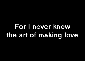 For I never knew

the art of making love