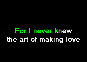For I never knew
the art of making love