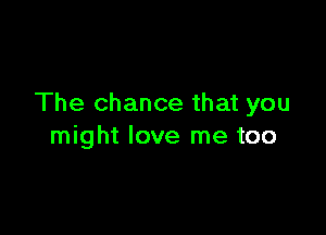 The chance that you

might love me too