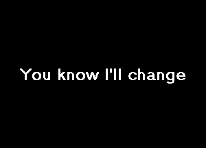 You know I'll change