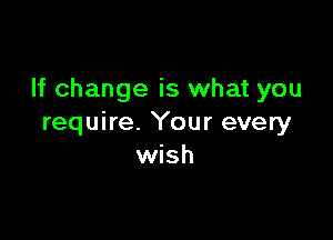 If change is what you

require. Your every
wish