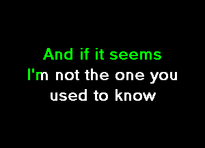 And if it seems

I'm not the one you
used to know