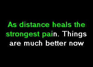 As distance heals the

strongest pain. Things
are much better now