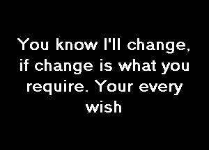 You know I'll change,
if change is what you

require. Your every
wish