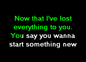 Now that I've lost
everything to you.

You say you wanna
start something new