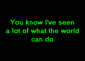 You know I've seen

a lot of what the world
can do