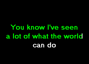 You know I've seen

a lot of what the world
can do