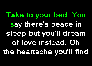 Take to your bed. You
say there's peace in
sleep but you'll dream
of love instead. Oh
the heartache you'll find