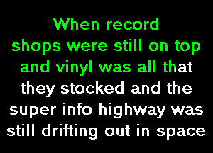 When record
shops were still on top
and vinyl was all that
they stocked and the
super info highway was
still drifting out in space