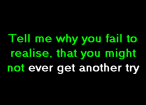 Tell me why you fail to

realise, that you might
not ever get another try