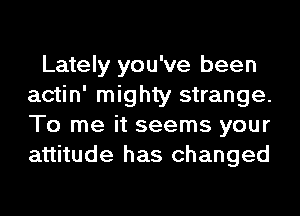 Lately you've been
actin' mighty strange.
To me it seems your
attitude has changed