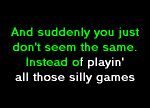 And suddenly you just
don't seem the same.
Instead of playin'
all those silly games