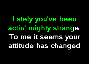 Lately you've been
actin' mighty strange.
To me it seems your
attitude has changed