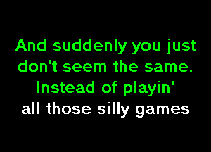 And suddenly you just
don't seem the same.
Instead of playin'
all those silly games