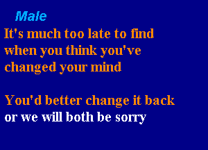 Male
It's much too late to fmd
when you think you've
changed your mind

You'd better change it back
or we will both be sorry