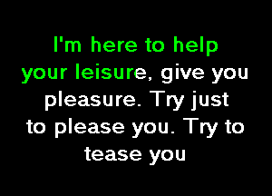 I'm here to help
your leisure, give you

pleasure. Try just
to please you. Try to
tease you