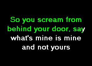 So you scream from
behind your door, say

what's mine is mine
and not yours