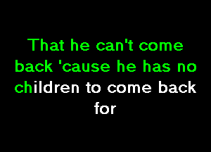 That he can't come
back 'cause he has no

children to come back
for