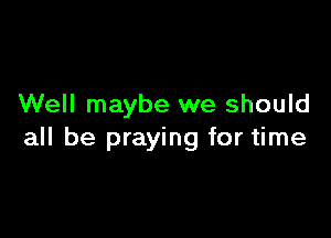 Well maybe we should

all be praying for time