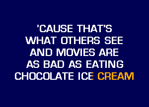 'CAUSE THAT'S
WHAT OTHERS SEE
AND MOVIES ARE
AS BAD AS EATING
CHOCOLATE ICE CREAM