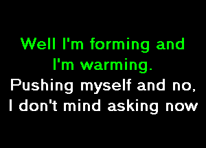 Well I'm forming and
I'm warming.

Pushing myself and no,
I don't mind asking now