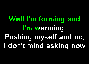 Well I'm forming and
I'm warming.

Pushing myself and no,
I don't mind asking now