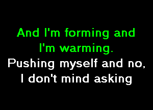 And I'm forming and
I'm warming.

Pushing myself and no,
I don't mind asking