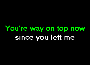 You're way on top now

since you left me