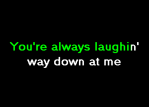 You're always laughin'

way down at me