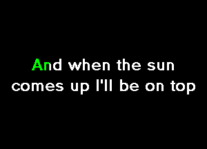 And when the sun

comes up I'll be on top