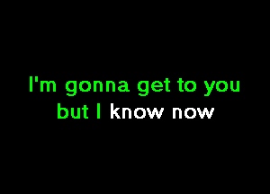 I'm gonna get to you

but I know now