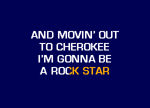 AND MOVIN' OUT
TO CHEROKEE

I'M GONNA BE
A ROCK STAR
